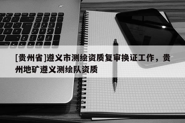 [貴州省]遵義市測繪資質復審換證工作，貴州地礦遵義測繪隊資質