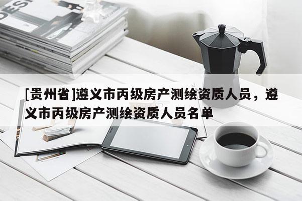 [貴州省]遵義市丙級房產測繪資質人員，遵義市丙級房產測繪資質人員名單