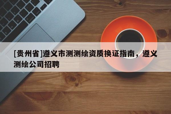 [貴州省]遵義市測測繪資質換證指南，遵義測繪公司招聘