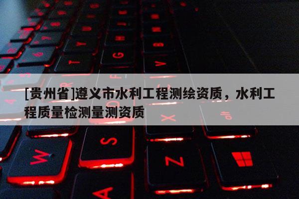[貴州省]遵義市水利工程測繪資質，水利工程質量檢測量測資質