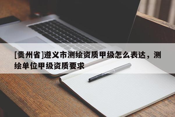 [貴州省]遵義市測繪資質甲級怎么表達，測繪單位甲級資質要求