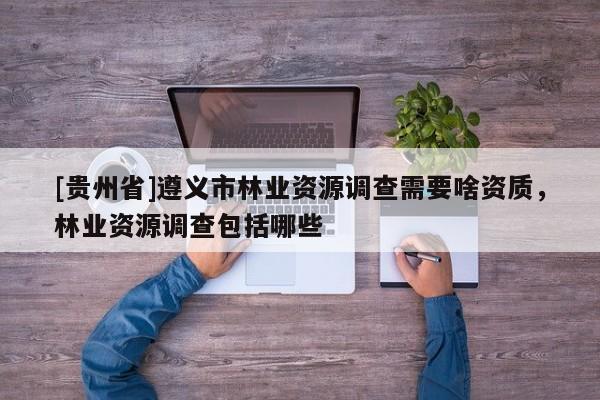 [貴州省]遵義市林業資源調查需要啥資質，林業資源調查包括哪些