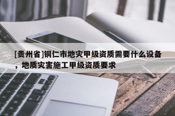 [貴州省]銅仁市地災甲級資質需要什么設備，地質災害施工甲級資質要求