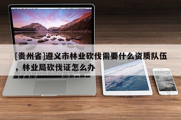 [貴州省]遵義市林業砍伐需要什么資質隊伍，林業局砍伐證怎么辦