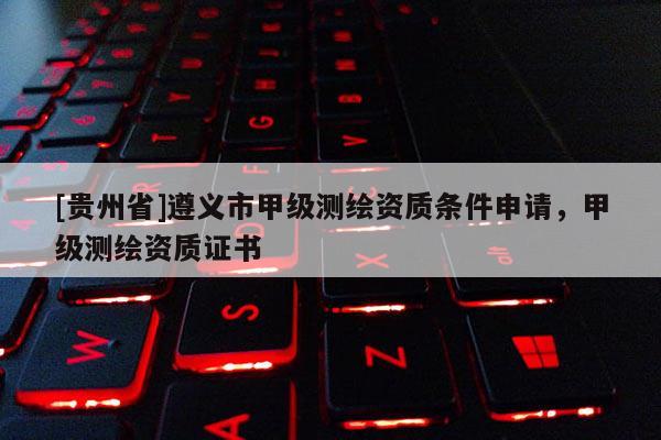 [貴州省]遵義市甲級測繪資質條件申請，甲級測繪資質證書