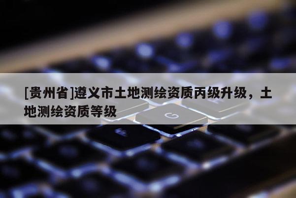[貴州省]遵義市土地測繪資質丙級升級，土地測繪資質等級
