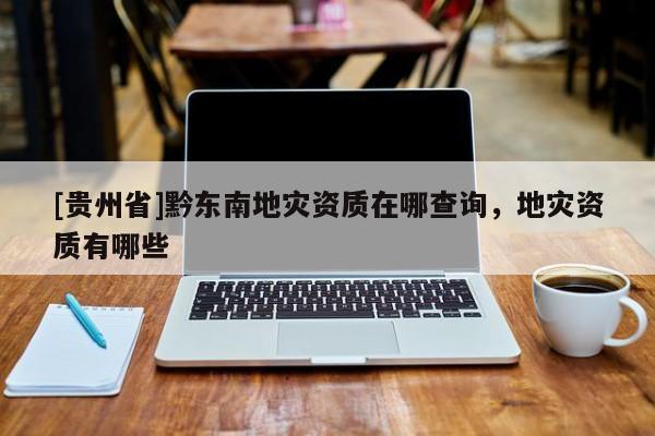 [貴州省]黔東南地災(zāi)資質(zhì)在哪查詢，地災(zāi)資質(zhì)有哪些