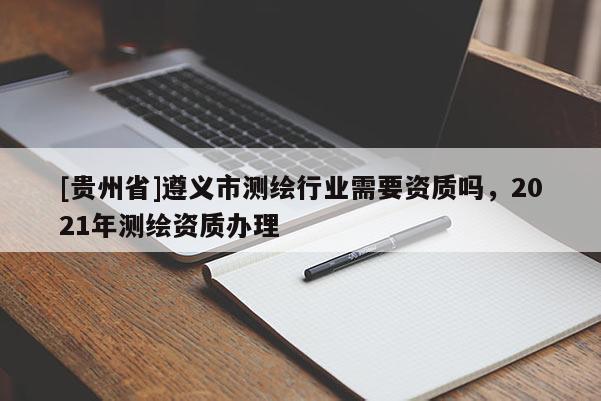 [貴州省]遵義市測(cè)繪行業(yè)需要資質(zhì)嗎，2021年測(cè)繪資質(zhì)辦理