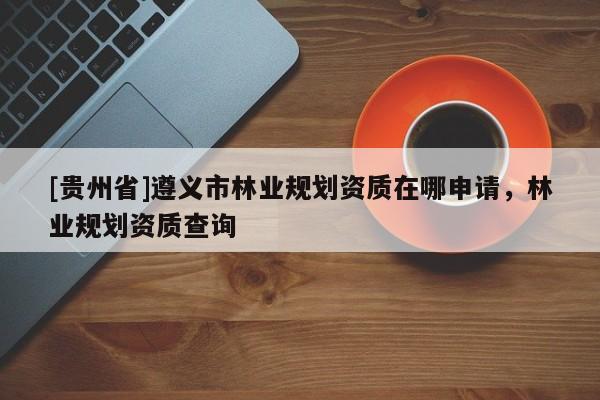 [貴州省]遵義市林業(yè)規(guī)劃資質(zhì)在哪申請(qǐng)，林業(yè)規(guī)劃資質(zhì)查詢