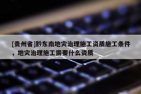 [貴州省]黔東南地災(zāi)治理施工資質(zhì)施工條件，地災(zāi)治理施工需要什么資質(zhì)
