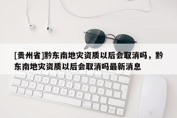 [貴州省]黔東南地災(zāi)資質(zhì)以后會取消嗎，黔東南地災(zāi)資質(zhì)以后會取消嗎最新消息
