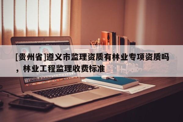 [貴州省]遵義市監(jiān)理資質(zhì)有林業(yè)專項(xiàng)資質(zhì)嗎，林業(yè)工程監(jiān)理收費(fèi)標(biāo)準(zhǔn)