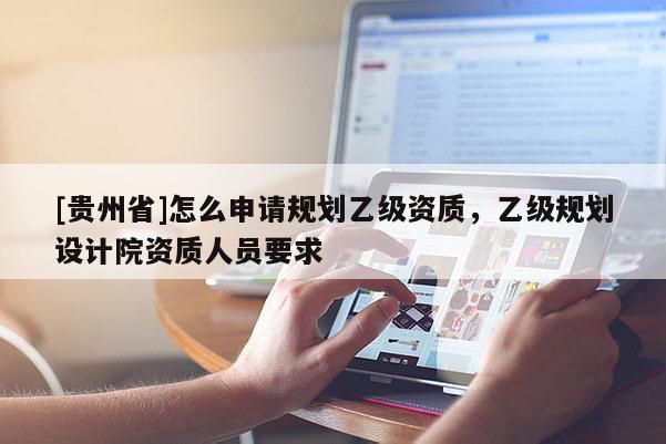 [貴州省]怎么申請規(guī)劃乙級資質(zhì)，乙級規(guī)劃設(shè)計(jì)院資質(zhì)人員要求
