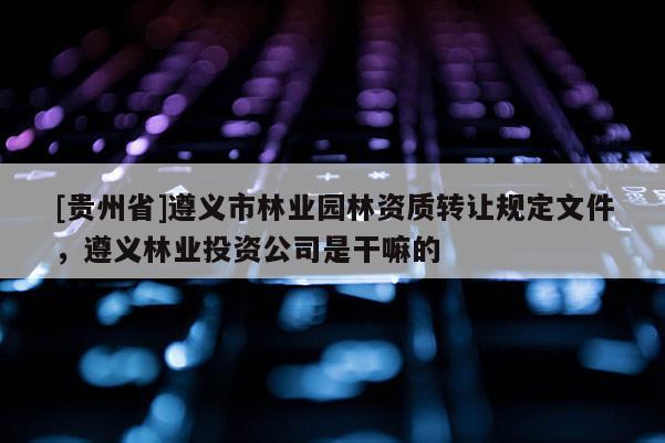 [貴州省]遵義市林業園林資質轉讓規定文件，遵義林業投資公司是干嘛的