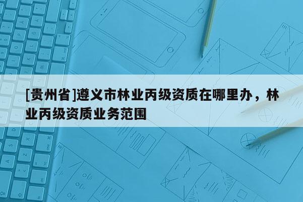 [貴州省]遵義市林業丙級資質在哪里辦，林業丙級資質業務范圍