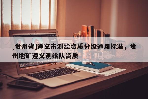 [貴州省]遵義市測(cè)繪資質(zhì)分級(jí)通用標(biāo)準(zhǔn)，貴州地礦遵義測(cè)繪隊(duì)資質(zhì)