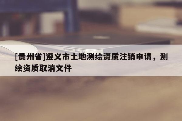 [貴州省]遵義市土地測(cè)繪資質(zhì)注銷申請(qǐng)，測(cè)繪資質(zhì)取消文件