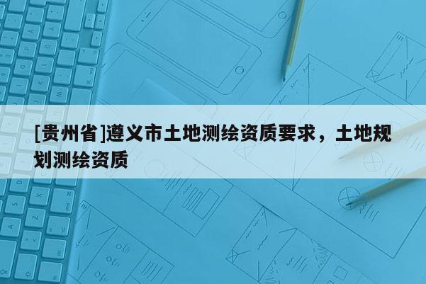 [貴州省]遵義市土地測(cè)繪資質(zhì)要求，土地規(guī)劃測(cè)繪資質(zhì)