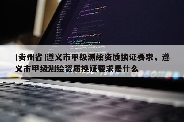 [貴州省]遵義市甲級(jí)測(cè)繪資質(zhì)換證要求，遵義市甲級(jí)測(cè)繪資質(zhì)換證要求是什么