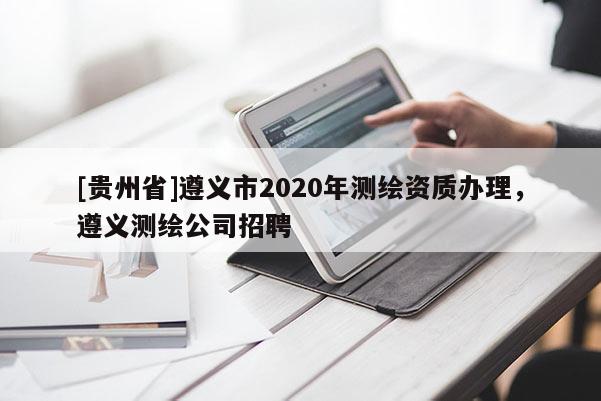 [貴州省]遵義市2020年測繪資質辦理，遵義測繪公司招聘