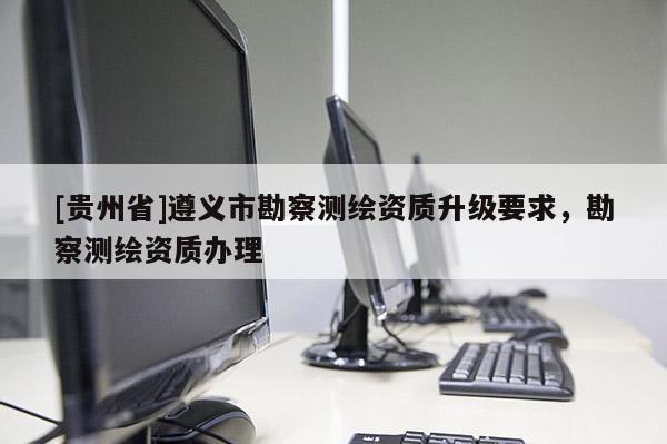 [貴州省]遵義市勘察測繪資質升級要求，勘察測繪資質辦理