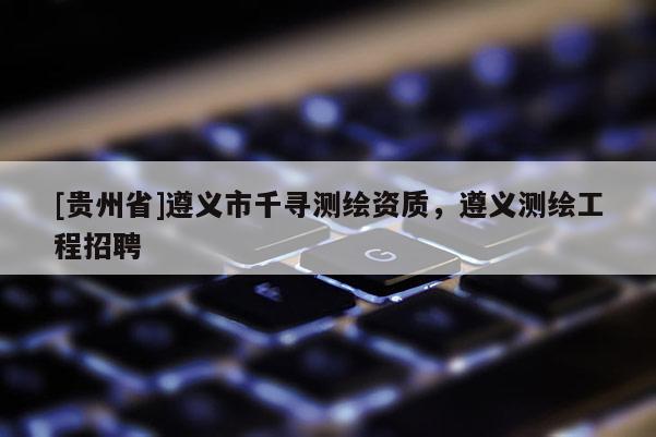 [貴州省]遵義市千尋測繪資質，遵義測繪工程招聘