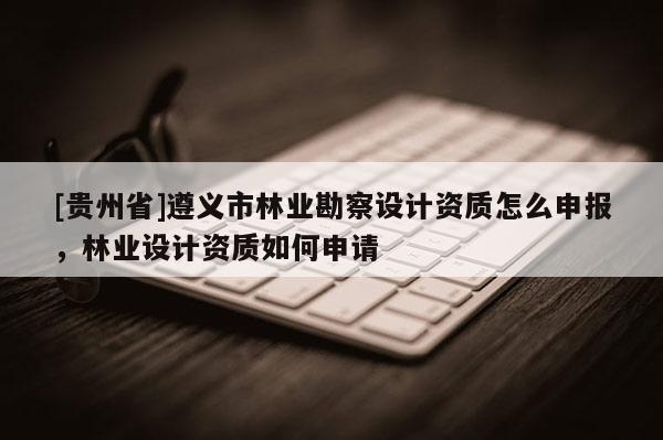 [貴州省]遵義市林業(yè)勘察設(shè)計(jì)資質(zhì)怎么申報(bào)，林業(yè)設(shè)計(jì)資質(zhì)如何申請(qǐng)