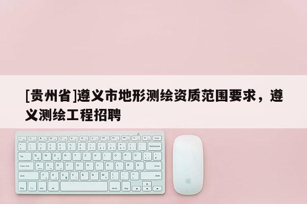 [貴州省]遵義市地形測繪資質范圍要求，遵義測繪工程招聘