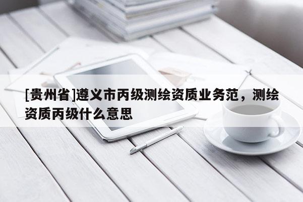 [貴州省]遵義市丙級測繪資質業務范，測繪資質丙級什么意思