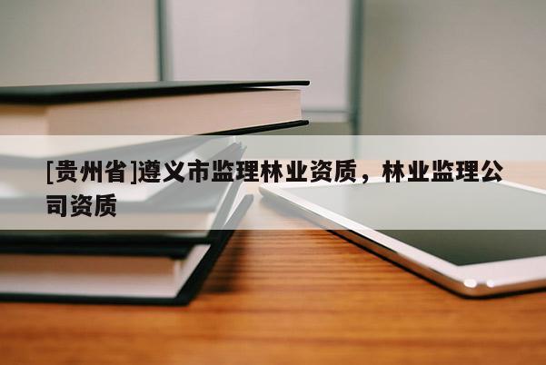 [貴州省]遵義市監(jiān)理林業(yè)資質(zhì)，林業(yè)監(jiān)理公司資質(zhì)