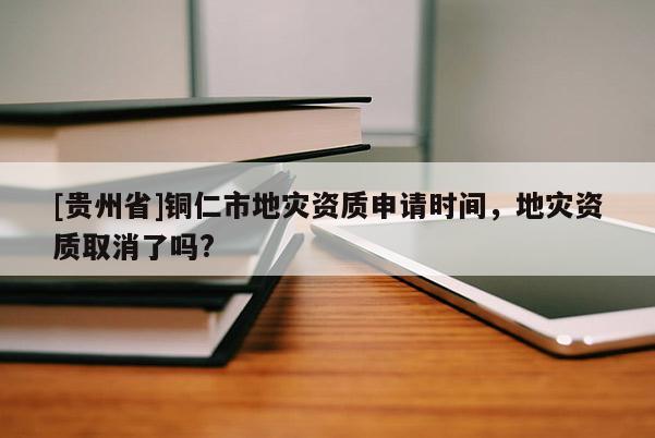 [貴州省]銅仁市地災資質申請時間，地災資質取消了嗎?