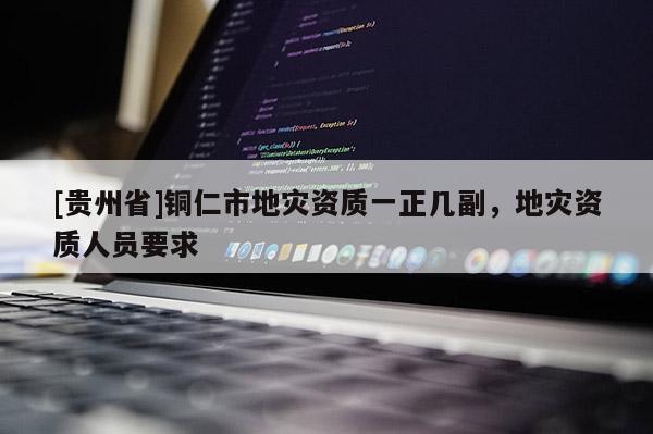 [貴州省]銅仁市地災資質一正幾副，地災資質人員要求