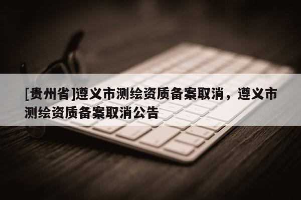 [貴州省]遵義市測繪資質備案取消，遵義市測繪資質備案取消公告