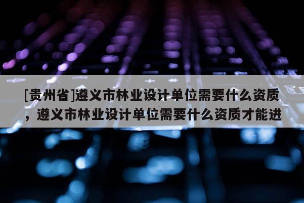 [貴州省]遵義市林業(yè)設(shè)計(jì)單位需要什么資質(zhì)，遵義市林業(yè)設(shè)計(jì)單位需要什么資質(zhì)才能進(jìn)