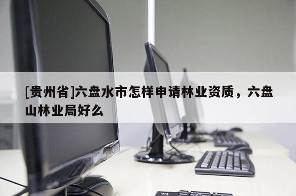 [貴州省]六盤水市怎樣申請林業(yè)資質(zhì)，六盤山林業(yè)局好么