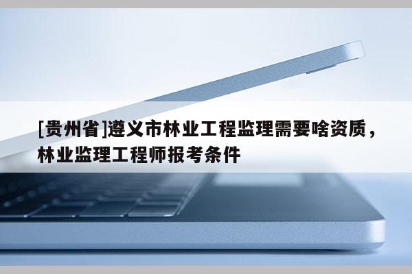 [貴州省]遵義市林業(yè)工程監(jiān)理需要啥資質(zhì)，林業(yè)監(jiān)理工程師報(bào)考條件