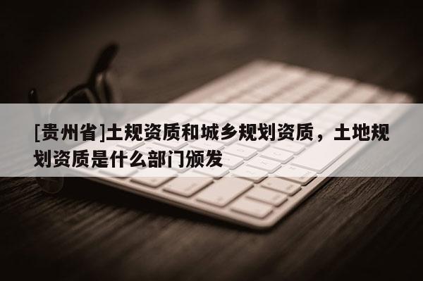 [貴州省]土規(guī)資質(zhì)和城鄉(xiāng)規(guī)劃資質(zhì)，土地規(guī)劃資質(zhì)是什么部門頒發(fā)