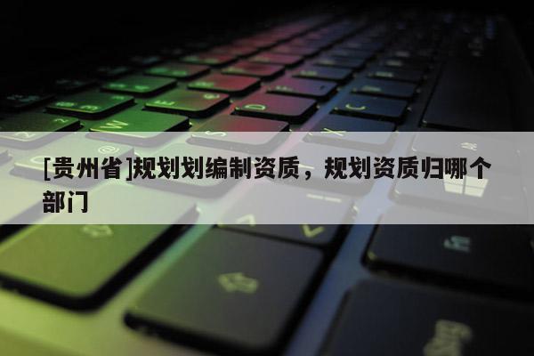 [貴州省]規(guī)劃劃編制資質(zhì)，規(guī)劃資質(zhì)歸哪個(gè)部門