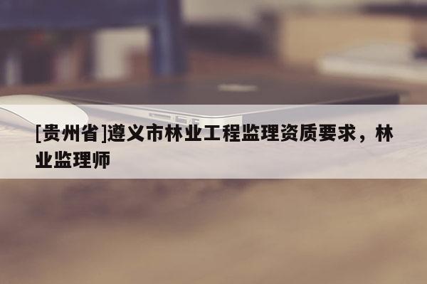 [貴州省]遵義市林業(yè)工程監(jiān)理資質(zhì)要求，林業(yè)監(jiān)理師