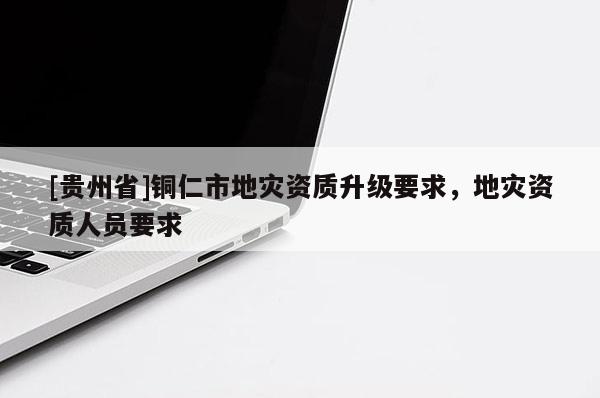 [貴州省]銅仁市地災資質升級要求，地災資質人員要求