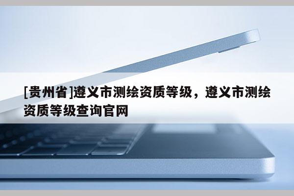 [貴州省]遵義市測繪資質等級，遵義市測繪資質等級查詢官網