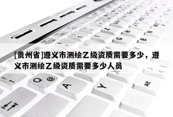 [貴州省]遵義市測繪乙級資質需要多少，遵義市測繪乙級資質需要多少人員