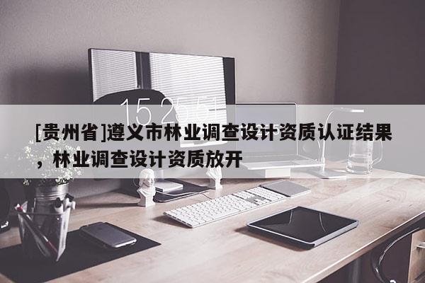 [貴州省]遵義市林業(yè)調(diào)查設(shè)計(jì)資質(zhì)認(rèn)證結(jié)果，林業(yè)調(diào)查設(shè)計(jì)資質(zhì)放開