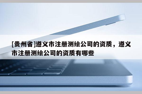 [貴州省]遵義市注冊測繪公司的資質，遵義市注冊測繪公司的資質有哪些