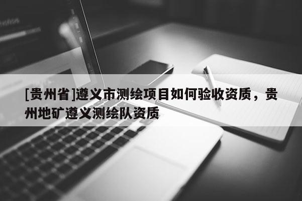 [貴州省]遵義市測繪項目如何驗收資質，貴州地礦遵義測繪隊資質