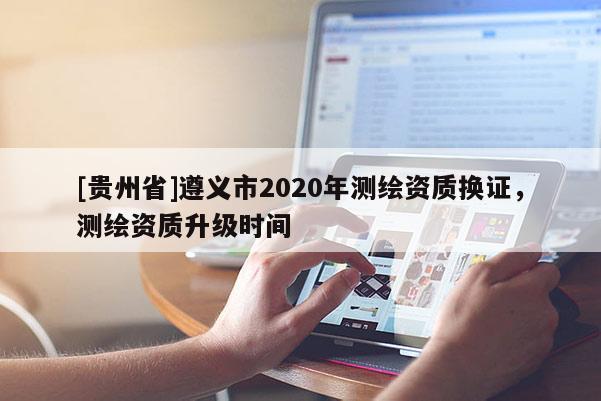 [貴州省]遵義市2020年測繪資質換證，測繪資質升級時間