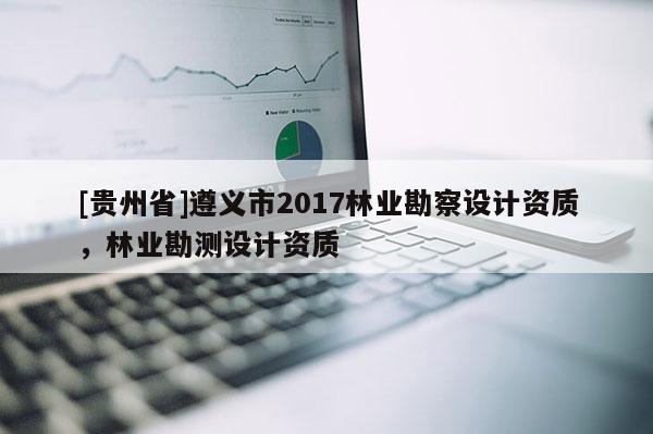 [貴州省]遵義市2017林業勘察設計資質，林業勘測設計資質
