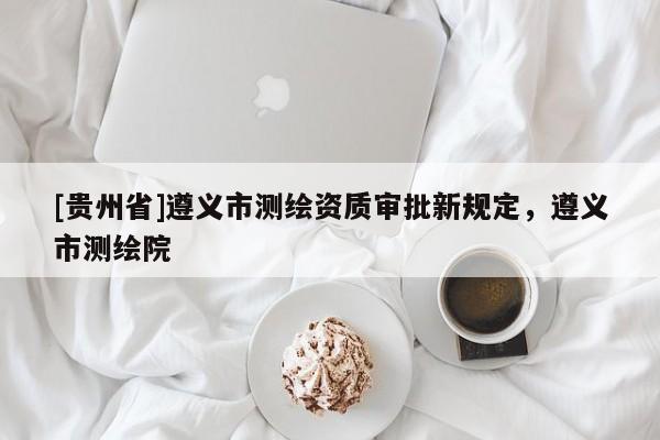 [貴州省]遵義市測繪資質審批新規定，遵義市測繪院