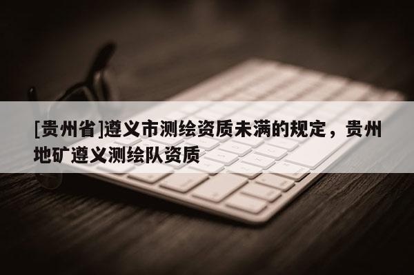[貴州省]遵義市測繪資質未滿的規定，貴州地礦遵義測繪隊資質