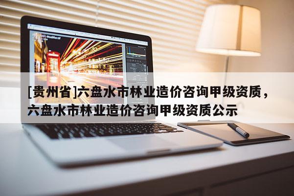 [貴州省]六盤水市林業造價咨詢甲級資質，六盤水市林業造價咨詢甲級資質公示